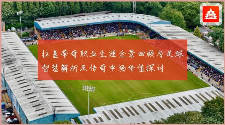 拉基蒂奇职业生涯全景回顾与足球智慧解析及传奇中场价值探讨