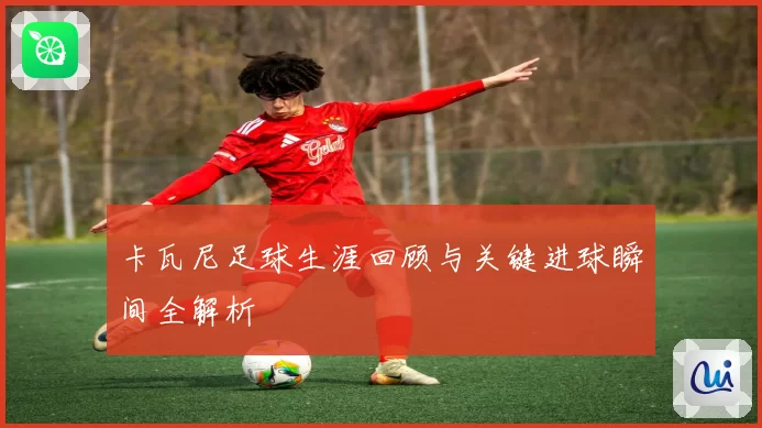 卡瓦尼足球生涯回顾与关键进球瞬间全解析