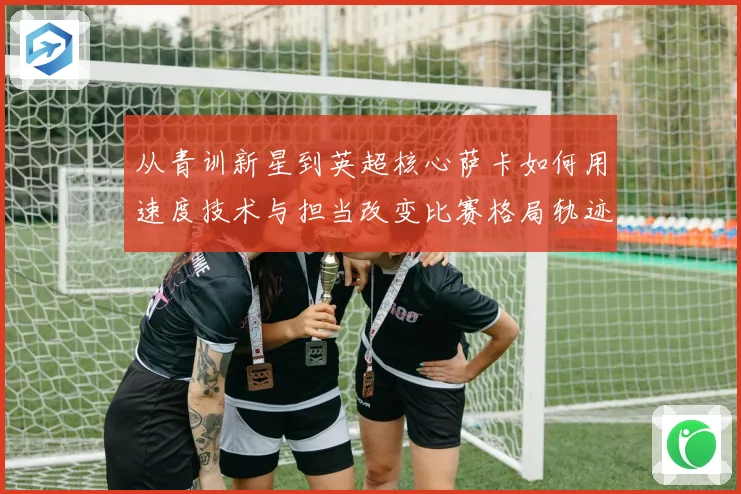 从青训新星到英超核心萨卡如何用速度技术与担当改变比赛格局轨迹