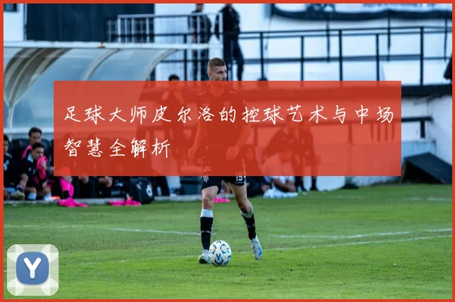 足球大师皮尔洛的控球艺术与中场智慧全解析