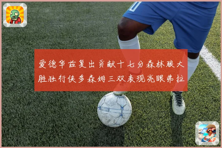 爱德华兹复出贡献十七分森林狼大胜独行侠多森姆三双表现亮眼弗拉专题观察
