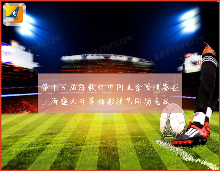 第十五届陈毅杯中国业余围棋赛在上海盛大开幕精彩棋艺同场竞技