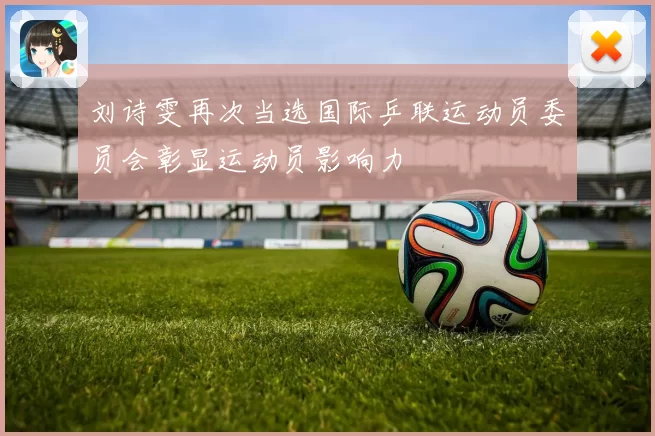 刘诗雯再次当选国际乒联运动员委员会彰显运动员影响力