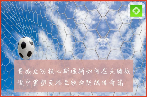 曼城后防核心斯通斯如何在关键战役中重塑英格兰铁血防线传奇篇