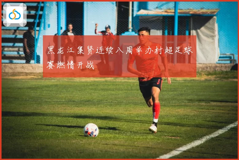 黑龙江集贤连续八周举办村超足球赛燃情开战