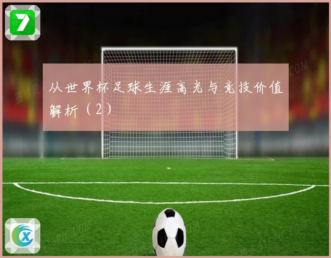 从世界杯足球生涯高光与竞技价值解析（2）