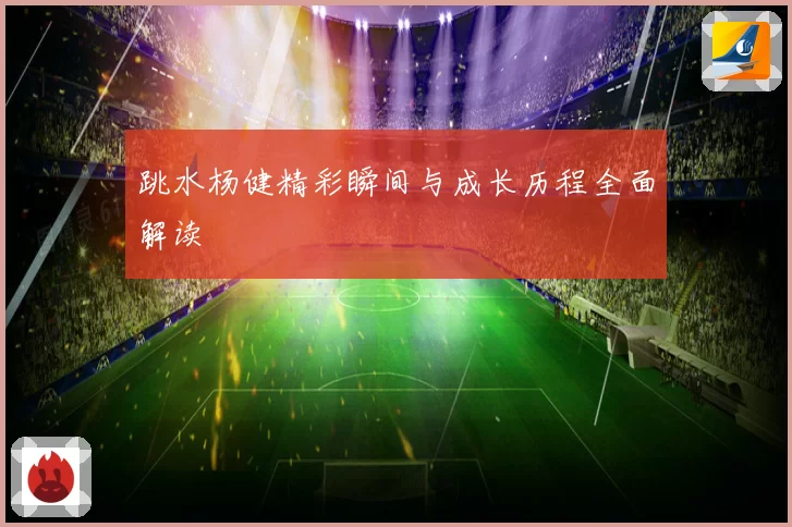 跳水杨健精彩瞬间与成长历程全面解读
