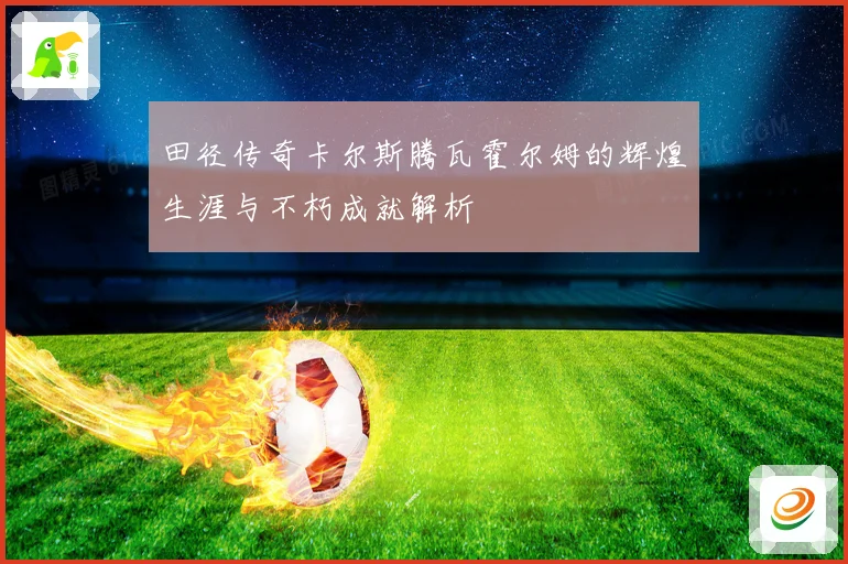 田径传奇卡尔斯腾瓦霍尔姆的辉煌生涯与不朽成就解析