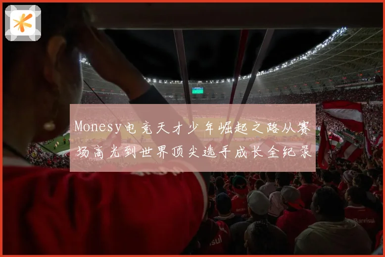 Monesy电竞天才少年崛起之路从赛场高光到世界顶尖选手成长全纪录