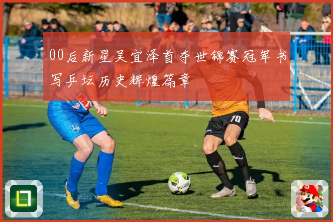 00后新星吴宜泽首夺世锦赛冠军书写乒坛历史辉煌篇章