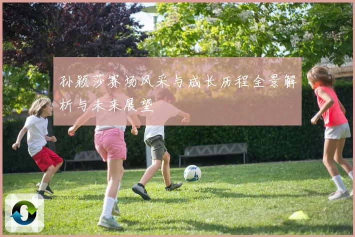 孙颖莎赛场风采与成长历程全景解析与未来展望