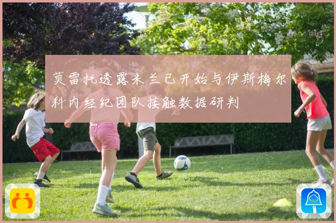 莫雷托透露米兰已开始与伊斯梅尔科内经纪团队接触数据研判