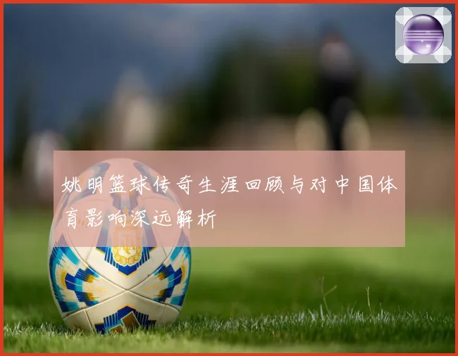 姚明篮球传奇生涯回顾与对中国体育影响深远解析