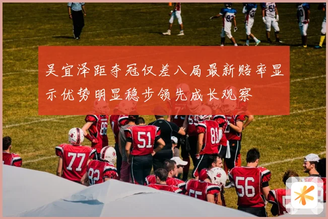 吴宜泽距夺冠仅差八局最新赔率显示优势明显稳步领先成长观察