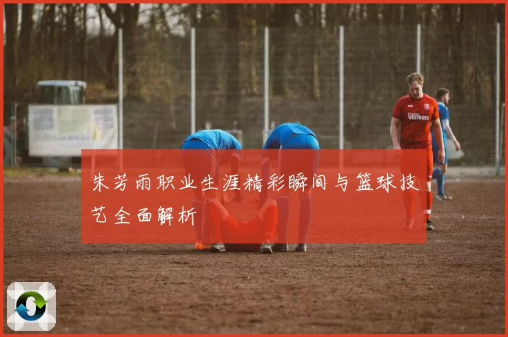 朱芳雨职业生涯精彩瞬间与篮球技艺全面解析