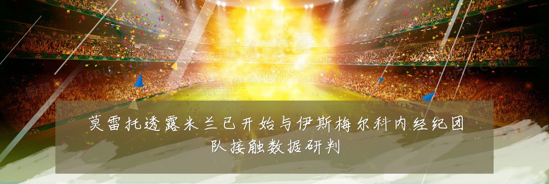 莫雷托透露米兰已开始与伊斯梅尔科内经纪团队接触数据研判