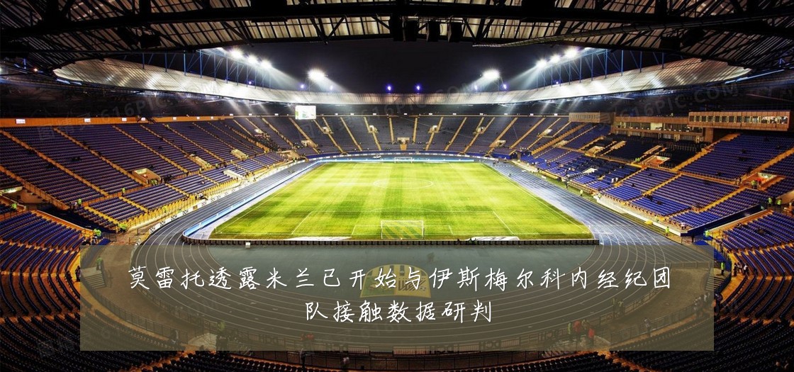 莫雷托透露米兰已开始与伊斯梅尔科内经纪团队接触数据研判